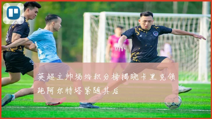英超主帅场均积分榜揭晓卡里克领跑阿尔特塔紧随其后