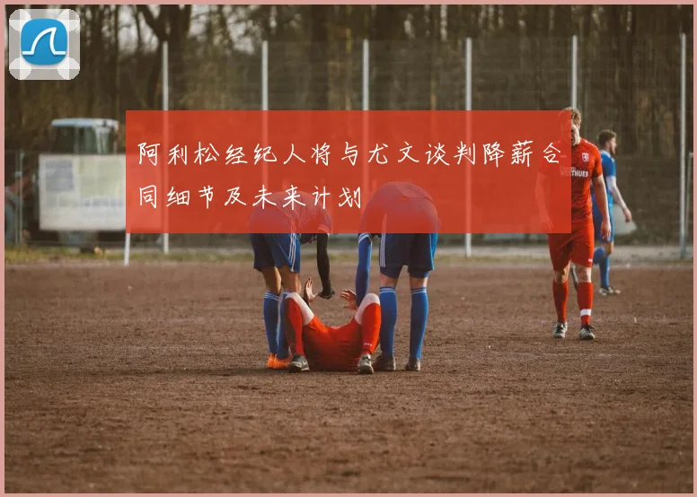 阿利松经纪人将与尤文谈判降薪合同细节及未来计划