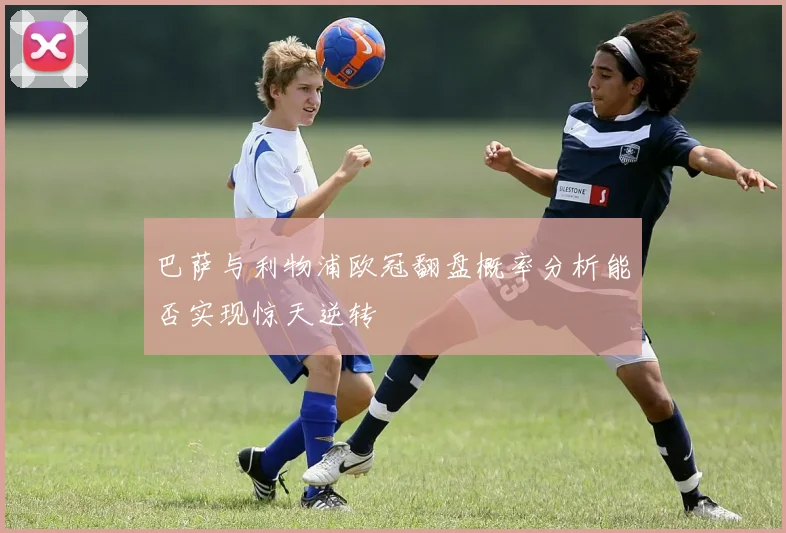 巴萨与利物浦欧冠翻盘概率分析能否实现惊天逆转