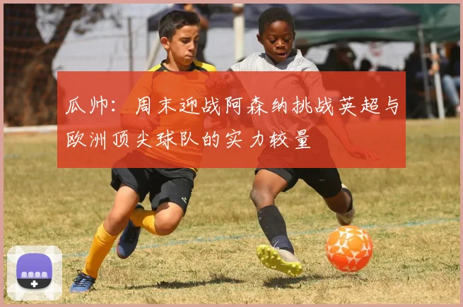 瓜帅：周末迎战阿森纳挑战英超与欧洲顶尖球队的实力较量