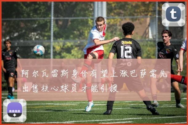 阿尔瓦雷斯身价有望上涨巴萨需先出售核心球员才能引援