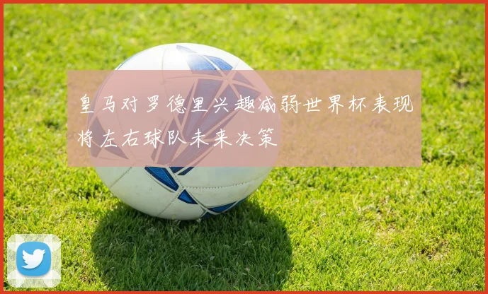 皇马对罗德里兴趣减弱世界杯表现将左右球队未来决策