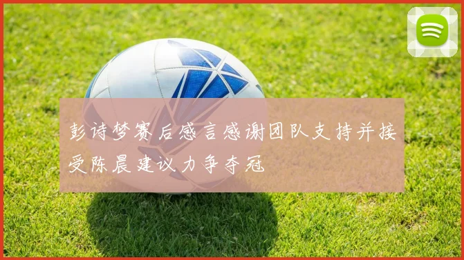 彭诗梦赛后感言感谢团队支持并接受陈晨建议力争夺冠