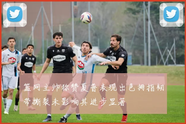 篮网主帅称赞夏普表现出色拇指韧带撕裂未影响其进步显著