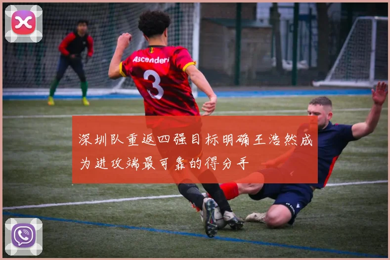 深圳队重返四强目标明确王浩然成为进攻端最可靠的得分手