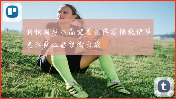 利物浦与水晶宫首发阵容揭晓伊萨克和萨拉赫领衔出战