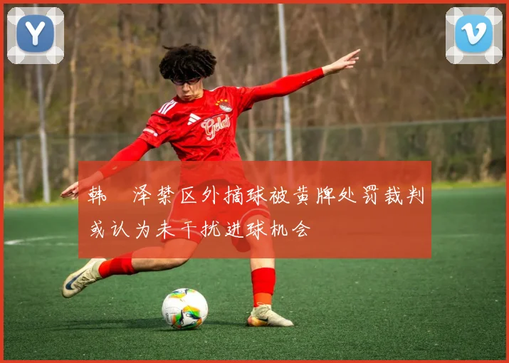 韩镕泽禁区外摘球被黄牌处罚裁判或认为未干扰进球机会