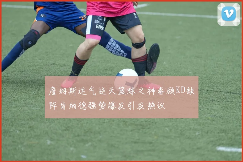 詹姆斯运气逆天篮球之神眷顾KD缺阵肯纳德强势爆发引发热议
