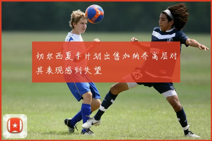 切尔西夏季计划出售加纳乔高层对其表现感到失望