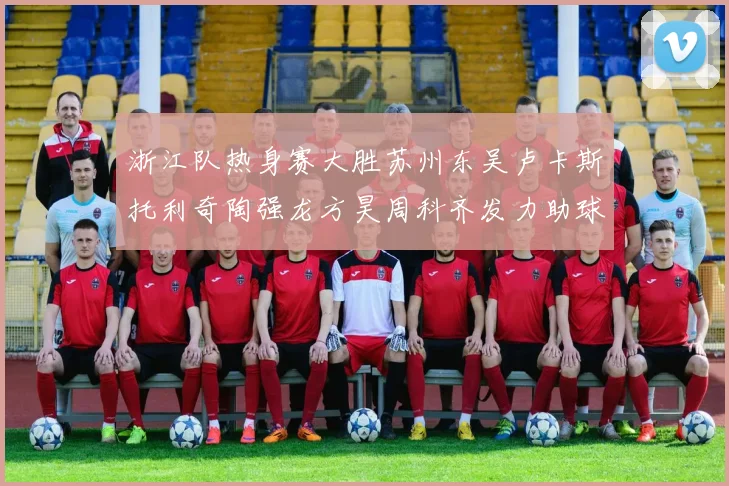 浙江队热身赛大胜苏州东吴卢卡斯托利奇陶强龙方昊周科齐发力助球队取胜