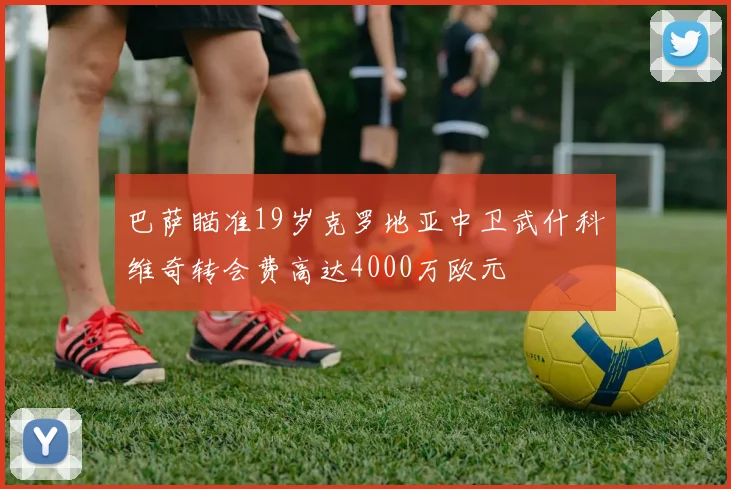 巴萨瞄准19岁克罗地亚中卫武什科维奇转会费高达4000万欧元