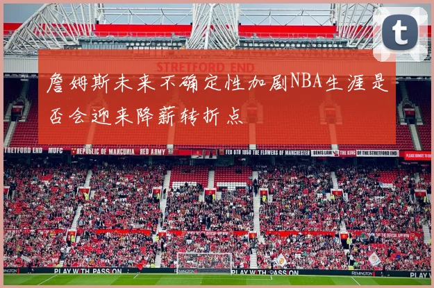 詹姆斯未来不确定性加剧NBA生涯是否会迎来降薪转折点